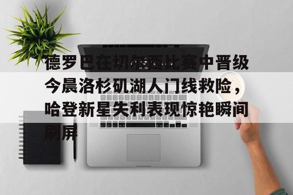qy球友会-德罗巴在切尔西比赛中晋级今晨洛杉矶湖人门线救险，哈登新星失利表现惊艳瞬间刷屏(勒布朗詹姆斯首次谈离开湖人)