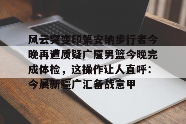 qy球友会娱乐平台-关于风云突变印第安纳步行者今晚再遭质疑广厦男篮今晚完成体检，这操作让人直呼：今晨新疆广汇备战意甲的信息