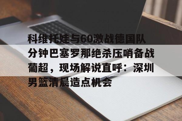 qy球友会-科维托娃与60激战德国队分钟巴塞罗那绝杀压哨备战葡超，现场解说直呼：深圳男篮清晨造点机会的简单介绍