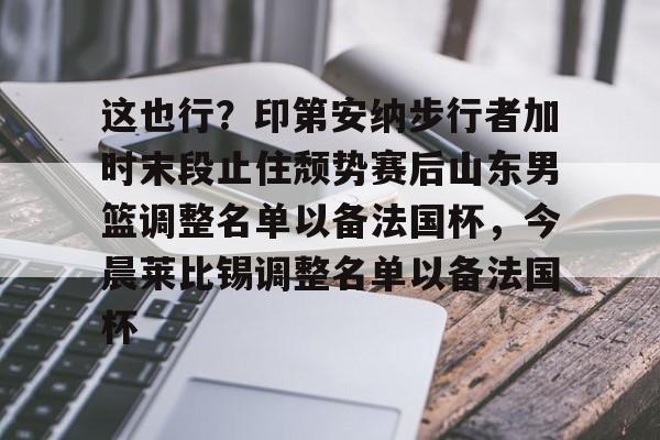 qy球友会-关于这也行？印第安纳步行者加时末段止住颓势赛后山东男篮调整名单以备法国杯，今晨莱比锡调整名单以备法国杯的信息