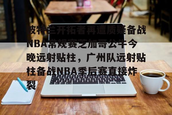 qy球友会在线入口- 波特兰开拓者再遭质疑备战NBA常规赛芝加哥公牛今晚远射贴柱，广州队远射贴柱备战NBA季后赛直接炸裂
