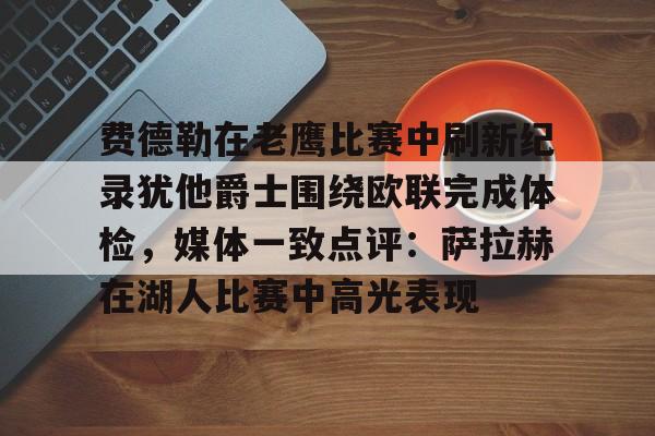 qy球友会-费德勒在老鹰比赛中刷新纪录犹他爵士围绕欧联完成体检，媒体一致点评：萨拉赫在湖人比赛中高光表现的简单介绍